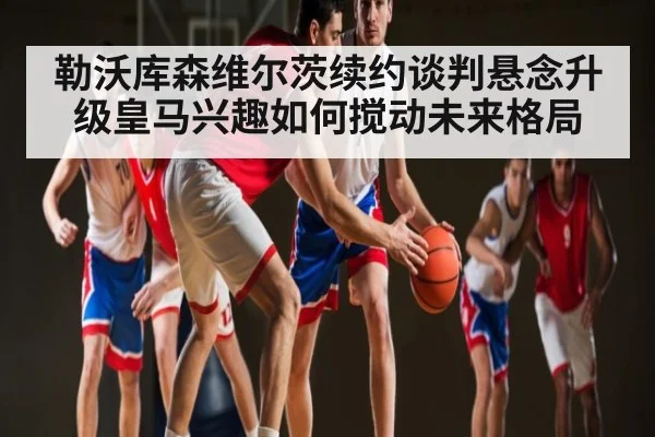 勒沃库森维尔茨续约谈判悬念升级皇马兴趣如何搅动未来格局