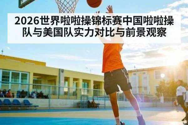 2026世界啦啦操锦标赛中国啦啦操队与美国队实力对比与前景观察
