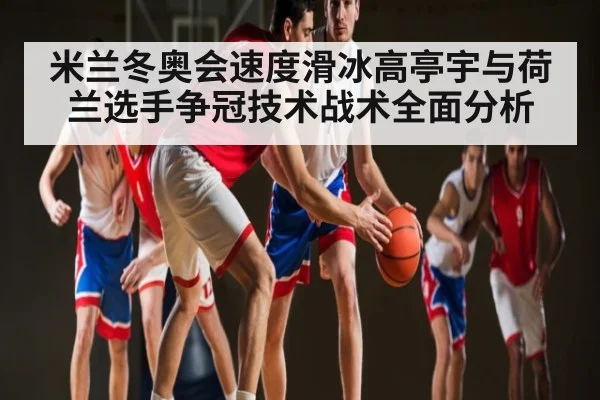 米兰冬奥会速度滑冰高亭宇与荷兰选手争冠技术战术全面分析