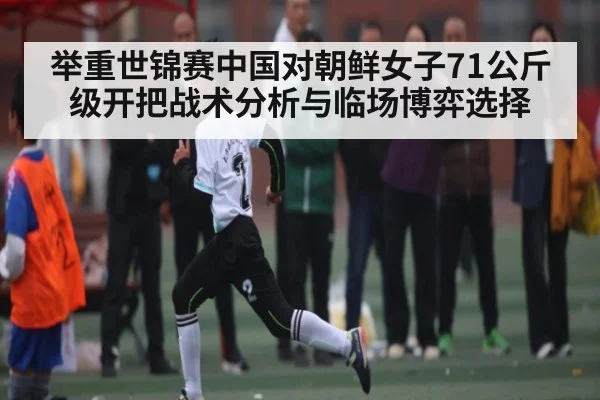 举重世锦赛中国对朝鲜女子71公斤级开把战术分析与临场博弈选择